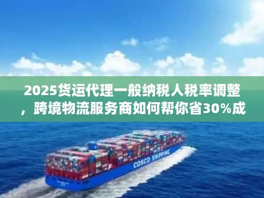 2025货运代理一般纳税人税率调整，跨境物流服务商如何帮你省30%成本？