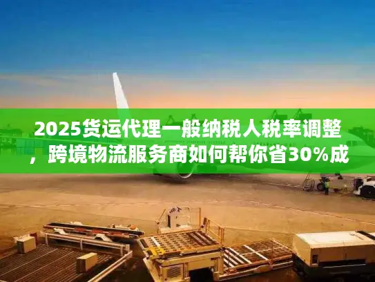 2025货运代理一般纳税人税率调整，跨境物流服务商如何帮你省30%成本？