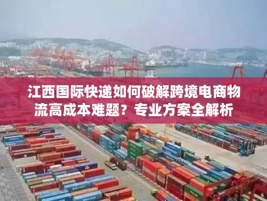 江西国际快递如何破解跨境电商物流高成本难题？专业方案全解析
