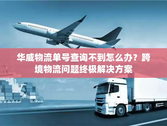 华威物流单号查询不到怎么办？跨境物流问题终极解决方案