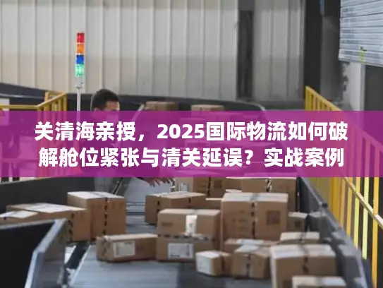 关清海亲授，2025国际物流如何破解舱位紧张与清关延误？实战案例全揭秘
