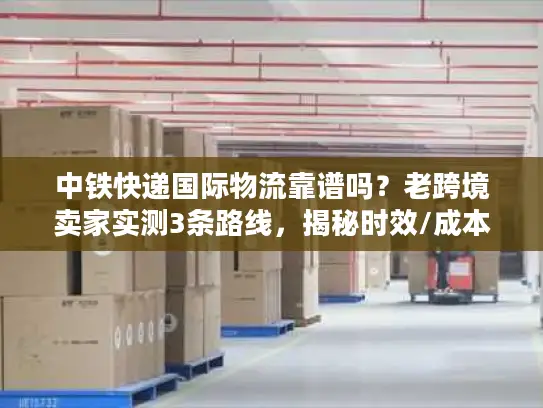 中铁快递国际物流靠谱吗？老跨境卖家实测3条路线，揭秘时效/成本/清关真相
