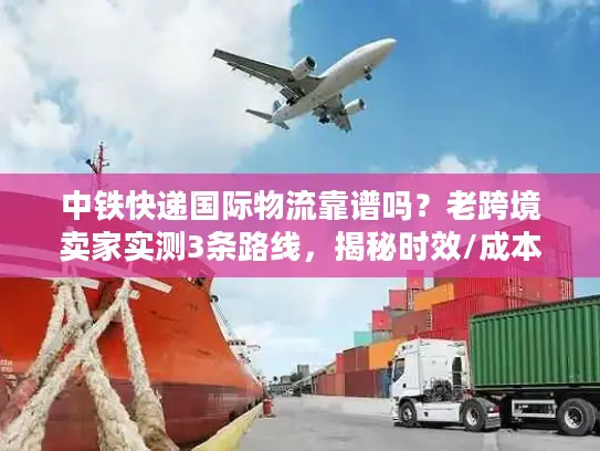 中铁快递国际物流靠谱吗？老跨境卖家实测3条路线，揭秘时效/成本/清关真相