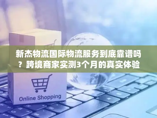 新杰物流国际物流服务到底靠谱吗？跨境商家实测3个月的真实体验