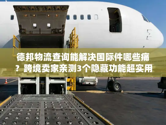 德邦物流查询能解决国际件哪些痛？跨境卖家亲测3个隐藏功能超实用