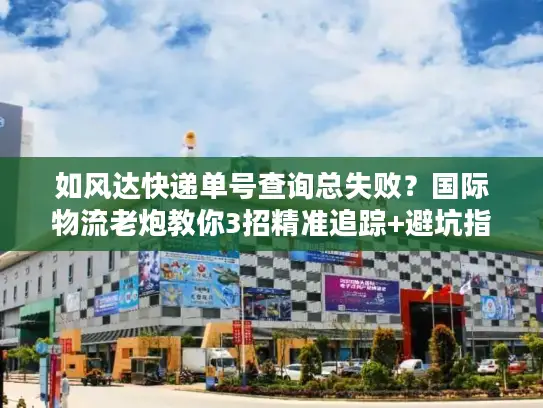 如风达快递单号查询总失败？国际物流老炮教你3招精准追踪+避坑指南