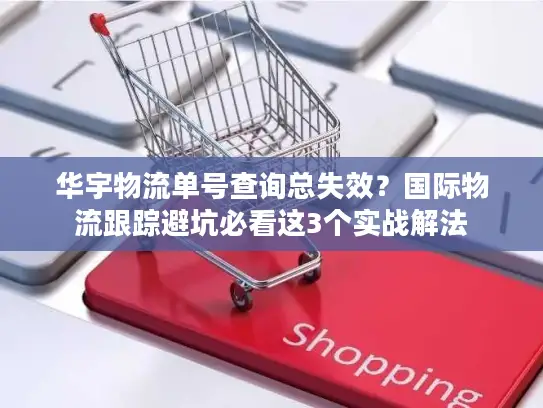 华宇物流单号查询总失效？国际物流跟踪避坑必看这3个实战解法