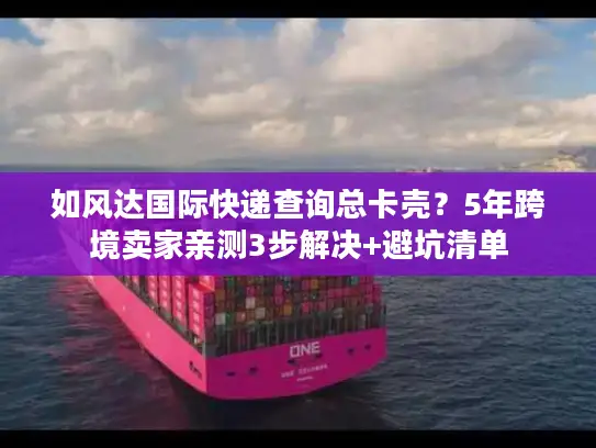 如风达国际快递查询总卡壳？5年跨境卖家亲测3步解决+避坑清单