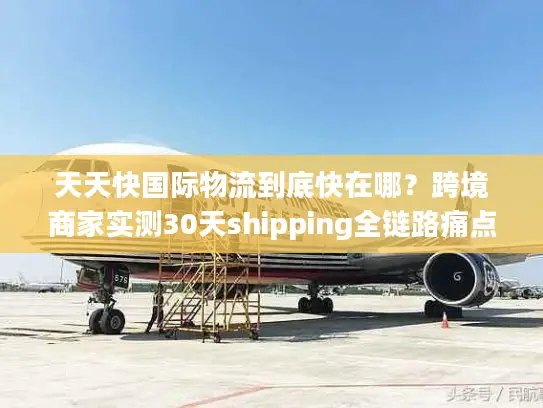 天天快国际物流到底快在哪？跨境商家实测30天shipping全链路痛点破局