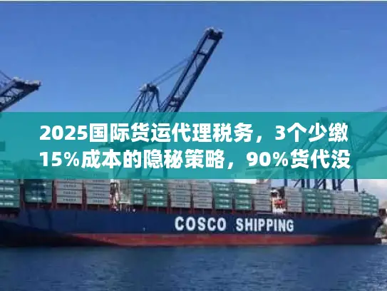 2025国际货运代理税务，3个少缴15%成本的隐秘策略，90%货代没告诉你？
