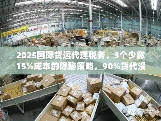 2025国际货运代理税务，3个少缴15%成本的隐秘策略，90%货代没告诉你？