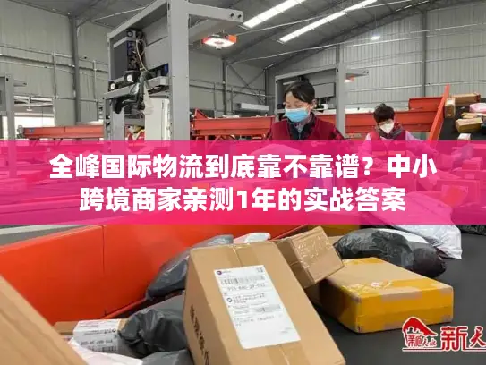 全峰国际物流到底靠不靠谱？中小跨境商家亲测1年的实战答案