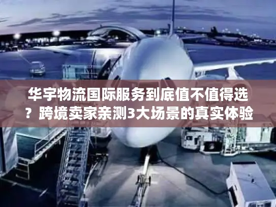华宇物流国际服务到底值不值得选？跨境卖家亲测3大场景的真实体验