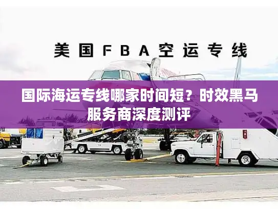 国际海运专线哪家时间短？时效黑马服务商深度测评