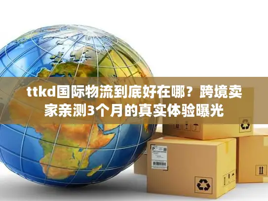 ttkd国际物流到底好在哪？跨境卖家亲测3个月的真实体验曝光