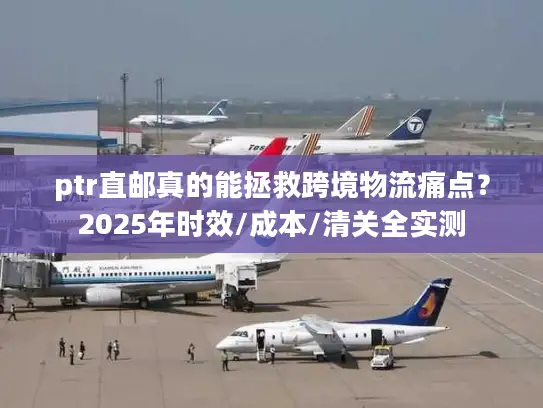 ptr直邮真的能拯救跨境物流痛点？2025年时效/成本/清关全实测