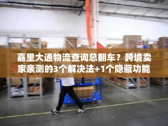 嘉里大通物流查询总翻车？跨境卖家亲测的3个解决法+1个隐藏功能