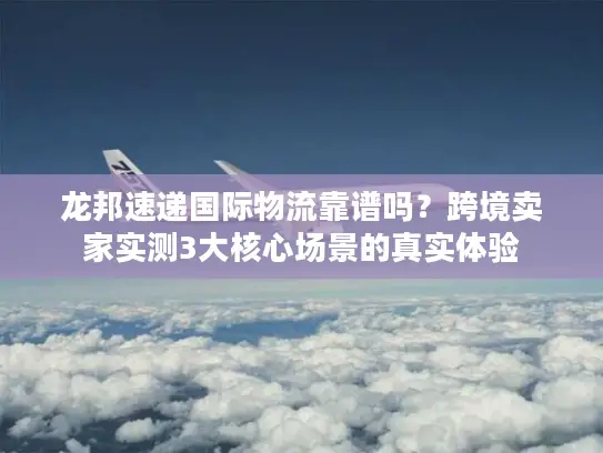 龙邦速递国际物流靠谱吗？跨境卖家实测3大核心场景的真实体验