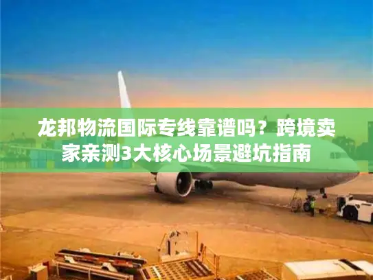 龙邦物流国际专线靠谱吗？跨境卖家亲测3大核心场景避坑指南
