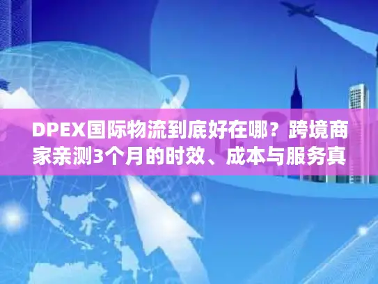 DPEX国际物流到底好在哪？跨境商家亲测3个月的时效、成本与服务真相