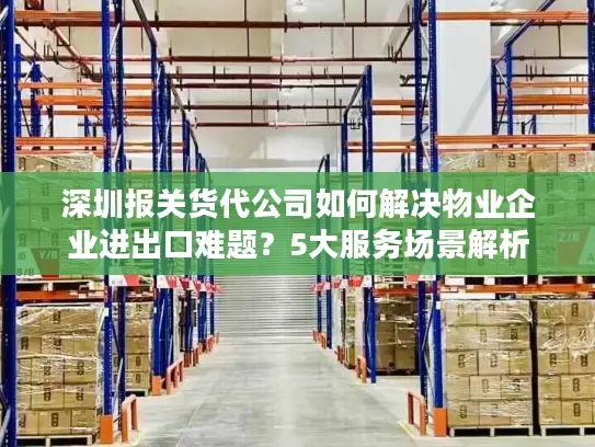深圳报关货代公司如何解决物业企业进出口难题？5大服务场景解析