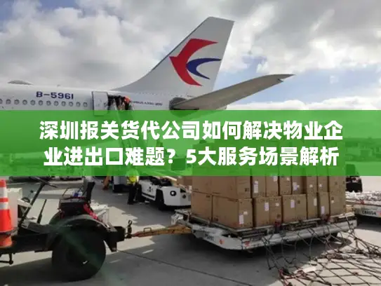 深圳报关货代公司如何解决物业企业进出口难题？5大服务场景解析