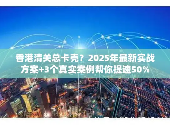 香港清关总卡壳？2025年最新实战方案+3个真实案例帮你提速50%