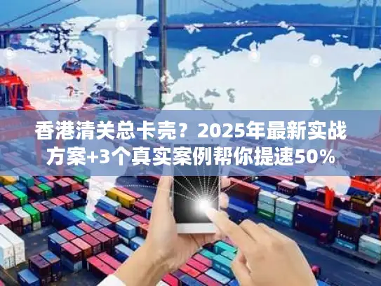 香港清关总卡壳？2025年最新实战方案+3个真实案例帮你提速50%