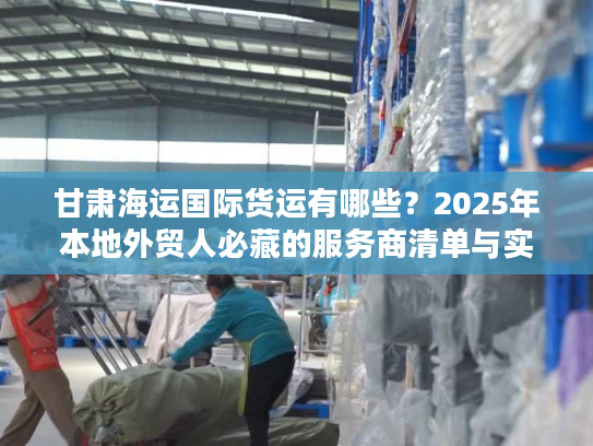 甘肃海运国际货运有哪些？2025年本地外贸人必藏的服务商清单与实战案例