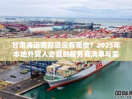 甘肃海运国际货运有哪些？2025年本地外贸人必藏的服务商清单与实战案例