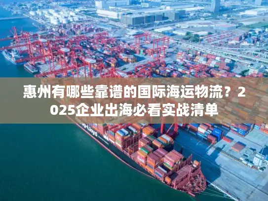 惠州有哪些靠谱的国际海运物流？2025企业出海必看实战清单