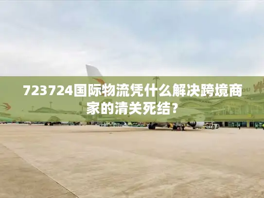 723724国际物流凭什么解决跨境商家的清关死结？