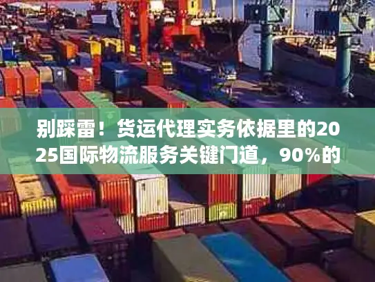 别踩雷！货运代理实务依据里的2025国际物流服务关键门道，90%的人都忽略了