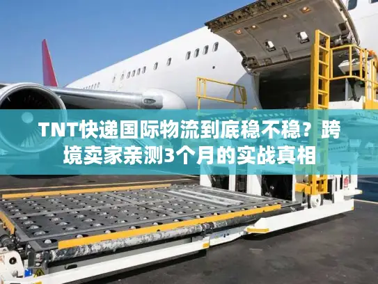 TNT快递国际物流到底稳不稳？跨境卖家亲测3个月的实战真相