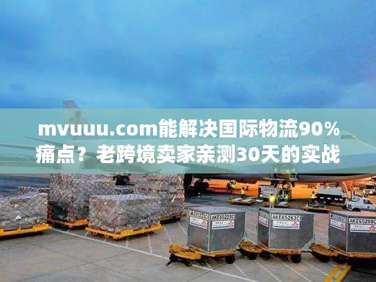 mvuuu.com能解决国际物流90%痛点？老跨境卖家亲测30天的实战真相