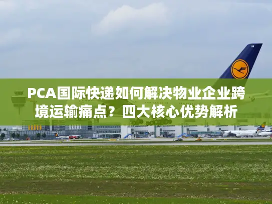 PCA国际快递如何解决物业企业跨境运输痛点？四大核心优势解析