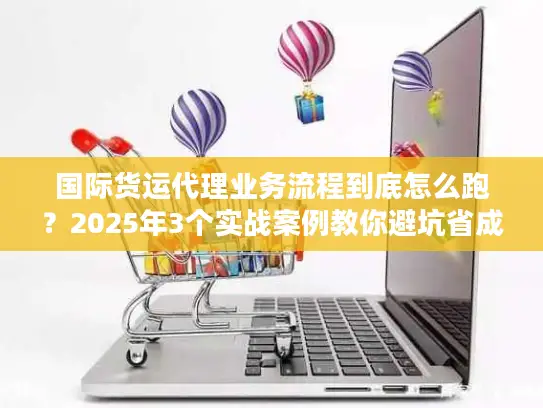 国际货运代理业务流程到底怎么跑？2025年3个实战案例教你避坑省成本！