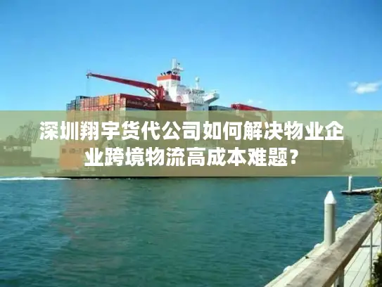 深圳翔宇货代公司如何解决物业企业跨境物流高成本难题？