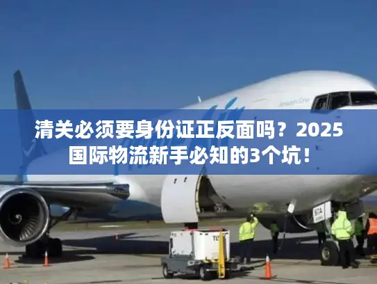 清关必须要身份证正反面吗？2025国际物流新手必知的3个坑！