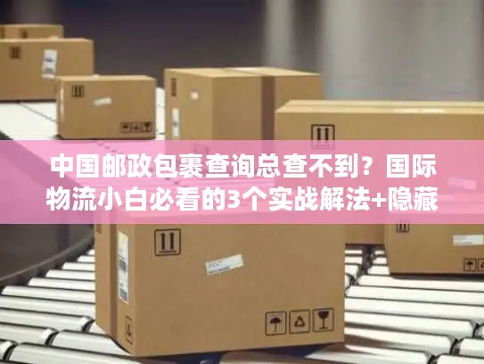 中国邮政包裹查询总查不到？国际物流小白必看的3个实战解法+隐藏规则