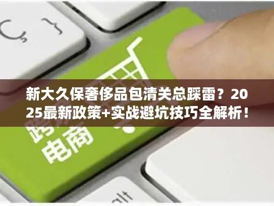 新大久保奢侈品包清关总踩雷？2025最新政策+实战避坑技巧全解析！