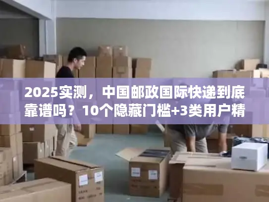 2025实测，中国邮政国际快递到底靠谱吗？10个隐藏门槛+3类用户精准选品指南