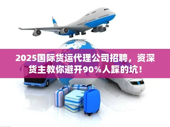 2025国际货运代理公司招聘，资深货主教你避开90%人踩的坑！