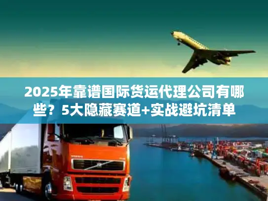 2025年靠谱国际货运代理公司有哪些？5大隐藏赛道+实战避坑清单