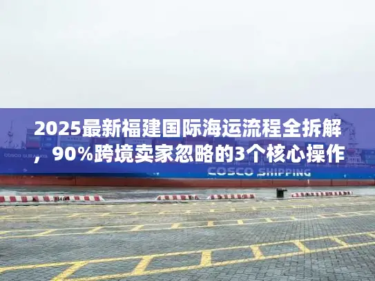 2025最新福建国际海运流程全拆解，90%跨境卖家忽略的3个核心操作节点