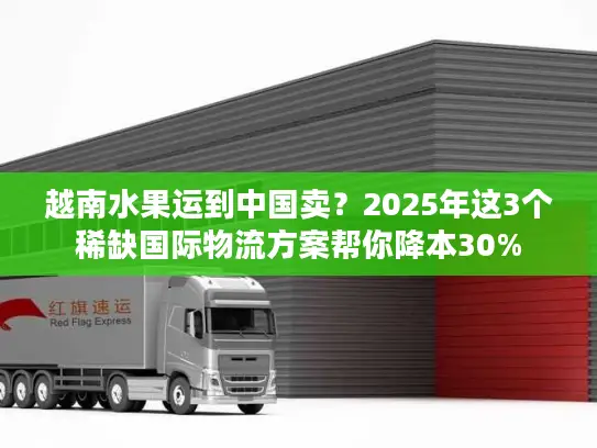 越南水果运到中国卖？2025年这3个稀缺国际物流方案帮你降本30%