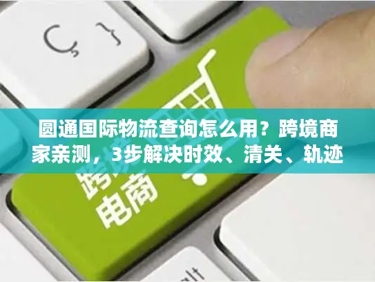 圆通国际物流查询怎么用？跨境商家亲测，3步解决时效、清关、轨迹追踪痛点