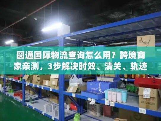 圆通国际物流查询怎么用？跨境商家亲测，3步解决时效、清关、轨迹追踪痛点