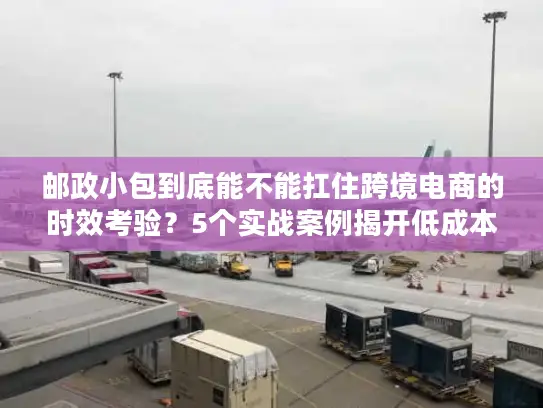 邮政小包到底能不能扛住跨境电商的时效考验？5个实战案例揭开低成本发货的真相