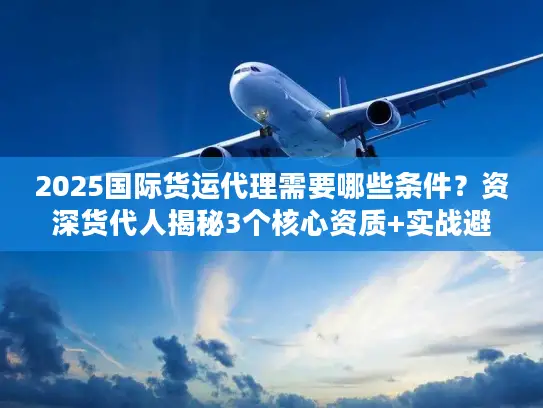 2025国际货运代理需要哪些条件？资深货代人揭秘3个核心资质+实战避坑